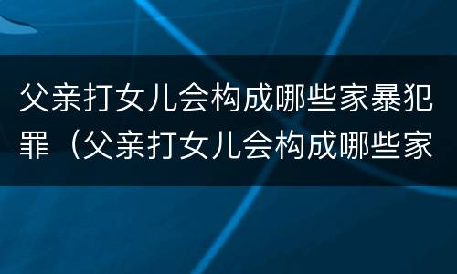 父亲打女儿会构成哪些家暴犯罪（父亲打女儿会构成哪些家暴犯罪行为）