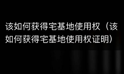 该如何获得宅基地使用权（该如何获得宅基地使用权证明）