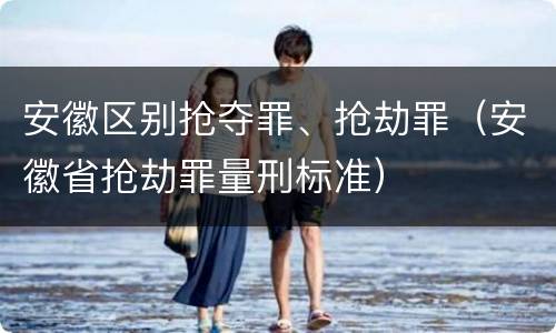 安徽区别抢夺罪、抢劫罪（安徽省抢劫罪量刑标准）