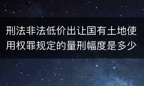 刑法非法低价出让国有土地使用权罪规定的量刑幅度是多少
