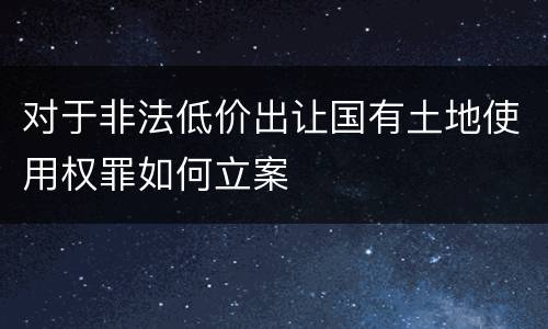 对于非法低价出让国有土地使用权罪如何立案