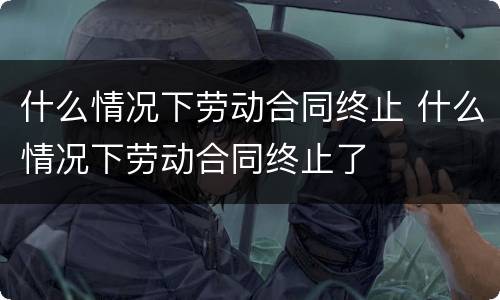 什么情况下劳动合同终止 什么情况下劳动合同终止了