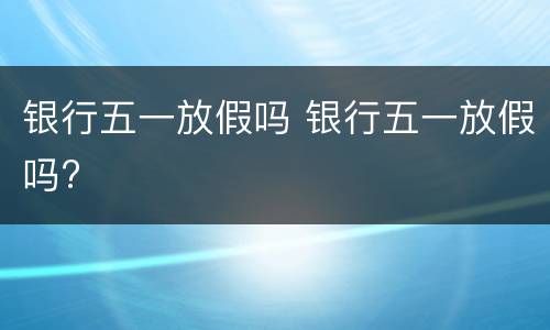 银行五一放假吗 银行五一放假吗?