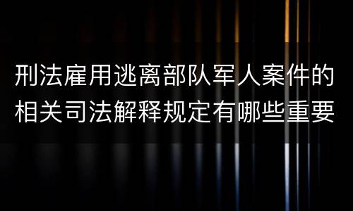 刑法雇用逃离部队军人案件的相关司法解释规定有哪些重要内容