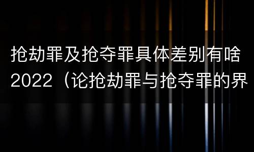抢劫罪及抢夺罪具体差别有啥2022（论抢劫罪与抢夺罪的界限）