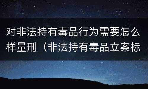 对非法持有毒品行为需要怎么样量刑（非法持有毒品立案标准:非法持有毒品量刑标准是什么）