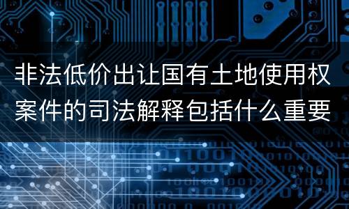 非法低价出让国有土地使用权案件的司法解释包括什么重要规定