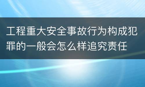 工程重大安全事故行为构成犯罪的一般会怎么样追究责任