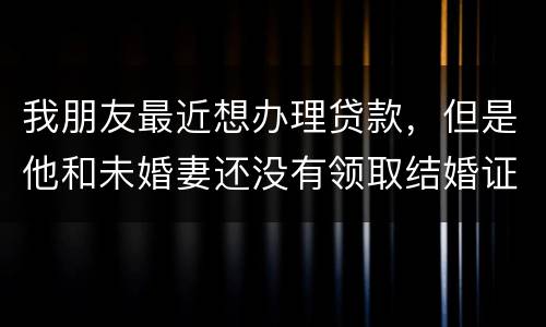 我朋友最近想办理贷款，但是他和未婚妻还没有领取结婚证，没有结婚证能办贷款吗