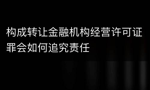 构成转让金融机构经营许可证罪会如何追究责任