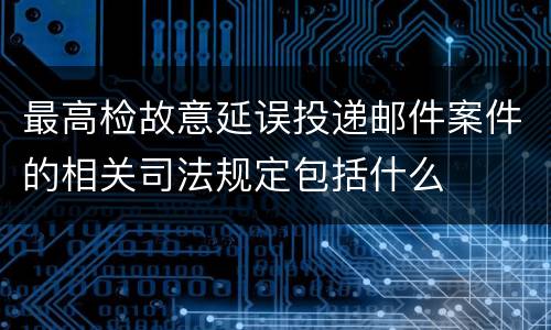 最高检故意延误投递邮件案件的相关司法规定包括什么