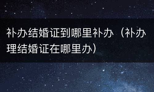 补办结婚证到哪里补办（补办理结婚证在哪里办）