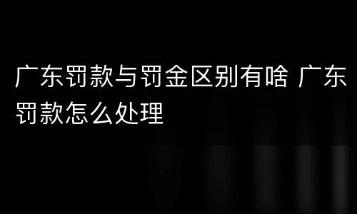 广东罚款与罚金区别有啥 广东罚款怎么处理