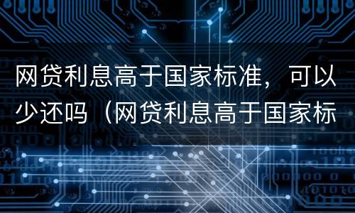 网贷利息高于国家标准，可以少还吗（网贷利息高于国家标准,可以少还吗知乎）