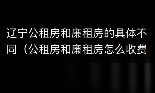 辽宁公租房和廉租房的具体不同（公租房和廉租房怎么收费）
