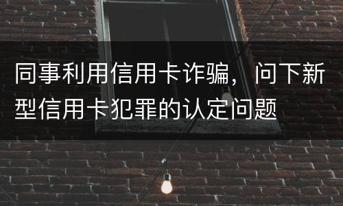 同事利用信用卡诈骗，问下新型信用卡犯罪的认定问题
