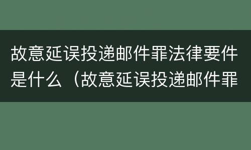 故意延误投递邮件罪法律要件是什么（故意延误投递邮件罪的立案标准）