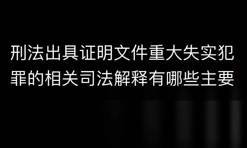 刑法出具证明文件重大失实犯罪的相关司法解释有哪些主要规定