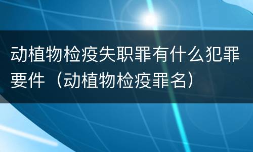 动植物检疫失职罪有什么犯罪要件（动植物检疫罪名）