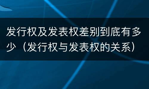 发行权及发表权差别到底有多少（发行权与发表权的关系）