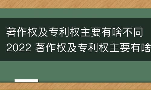 著作权及专利权主要有啥不同2022 著作权及专利权主要有啥不同2022年的