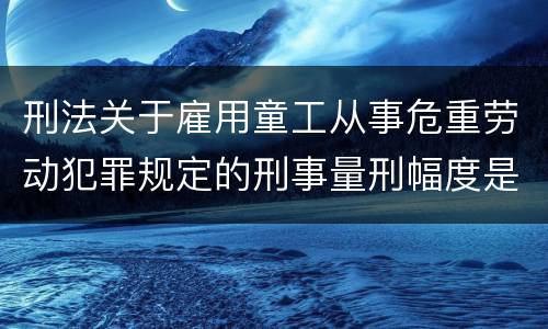 刑法关于雇用童工从事危重劳动犯罪规定的刑事量刑幅度是怎样的