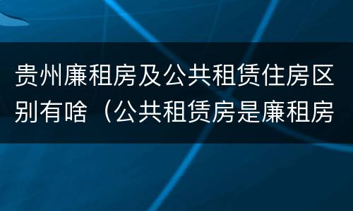 贵州廉租房及公共租赁住房区别有啥（公共租赁房是廉租房吗）