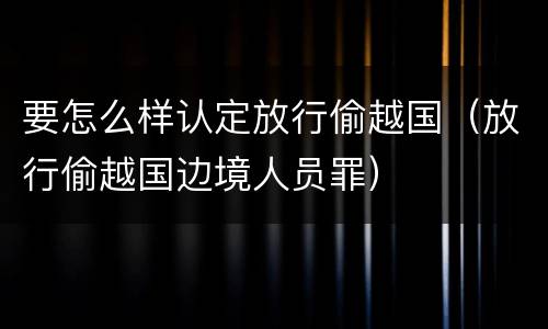 要怎么样认定放行偷越国（放行偷越国边境人员罪）