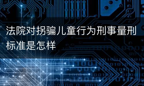 法院对拐骗儿童行为刑事量刑标准是怎样