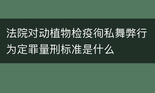 法院对动植物检疫徇私舞弊行为定罪量刑标准是什么
