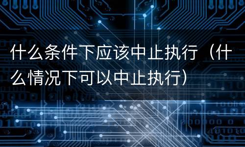 什么条件下应该中止执行（什么情况下可以中止执行）