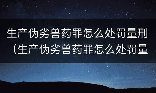生产伪劣兽药罪怎么处罚量刑（生产伪劣兽药罪怎么处罚量刑多少）