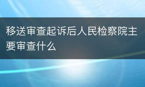 移送审查起诉后人民检察院主要审查什么