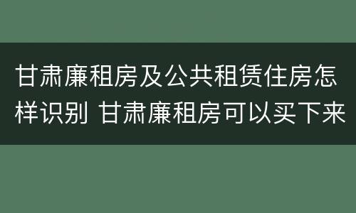 甘肃廉租房及公共租赁住房怎样识别 甘肃廉租房可以买下来属于自己吗