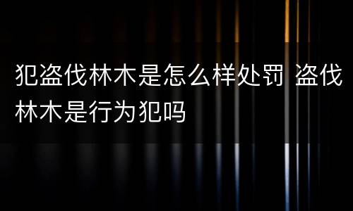 犯盗伐林木是怎么样处罚 盗伐林木是行为犯吗