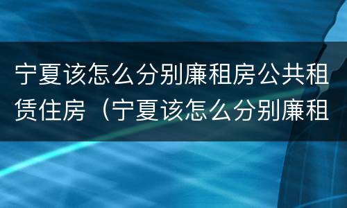 宁夏该怎么分别廉租房公共租赁住房（宁夏该怎么分别廉租房公共租赁住房和住宅）