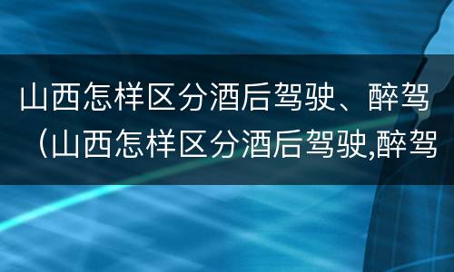 山西怎样区分酒后驾驶、醉驾（山西怎样区分酒后驾驶,醉驾人员）