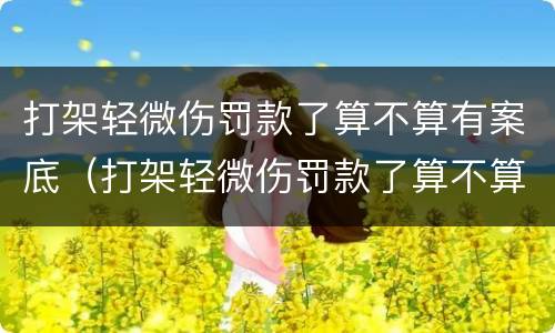 打架轻微伤罚款了算不算有案底（打架轻微伤罚款了算不算有案底了）