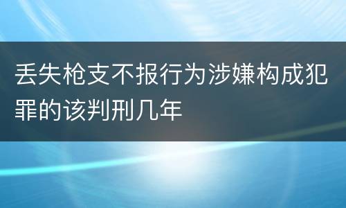 丢失枪支不报行为涉嫌构成犯罪的该判刑几年