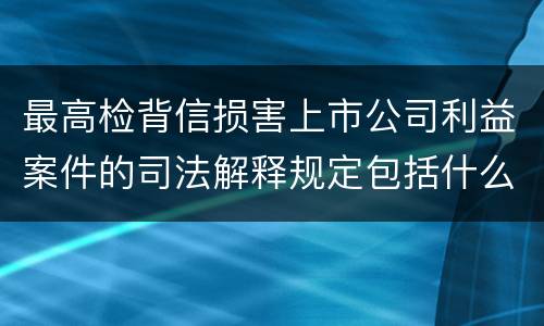 最高检背信损害上市公司利益案件的司法解释规定包括什么重要内容