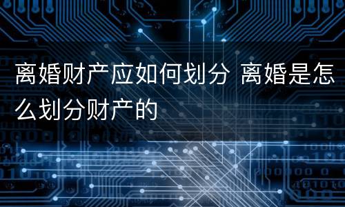 离婚财产应如何划分 离婚是怎么划分财产的
