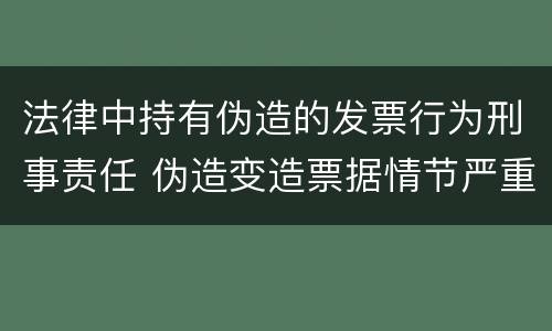 法律中持有伪造的发票行为刑事责任 伪造变造票据情节严重的应当承担的刑事责任是什么