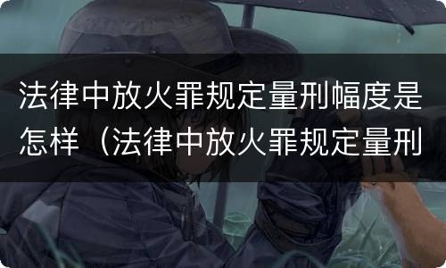 法律中放火罪规定量刑幅度是怎样（法律中放火罪规定量刑幅度是怎样计算的）