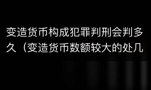 变造货币构成犯罪判刑会判多久（变造货币数额较大的处几年以下有期徒刑）