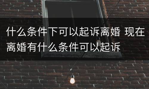 什么条件下可以起诉离婚 现在离婚有什么条件可以起诉