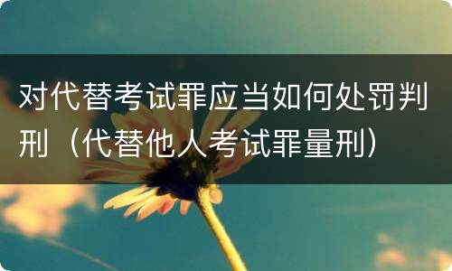 对代替考试罪应当如何处罚判刑（代替他人考试罪量刑）