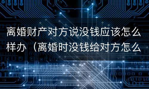 离婚财产对方说没钱应该怎么样办（离婚时没钱给对方怎么办）