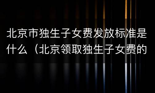 北京市独生子女费发放标准是什么（北京领取独生子女费的相关政策）