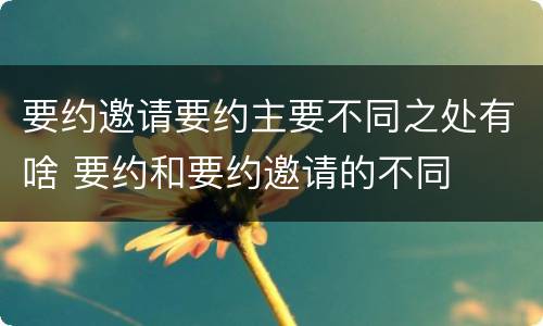 要约邀请要约主要不同之处有啥 要约和要约邀请的不同
