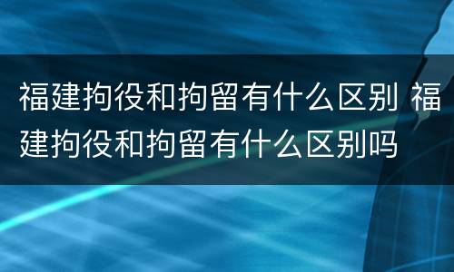 福建拘役和拘留有什么区别 福建拘役和拘留有什么区别吗